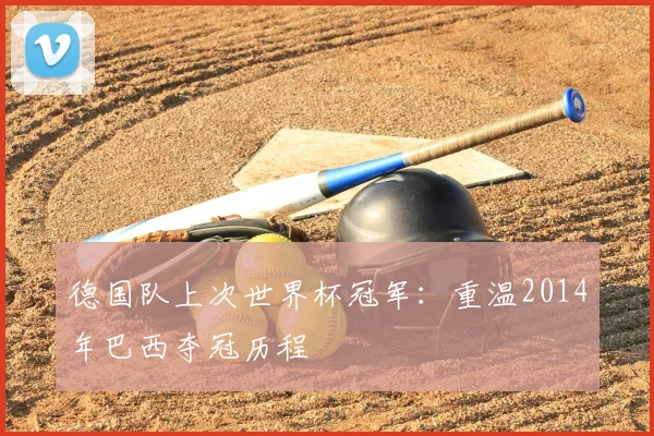 德国队上次世界杯冠军:重温2014年巴西夺冠历程
