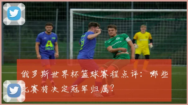 俄罗斯世界杯篮球赛程点评：哪些比赛将决定冠军归属？