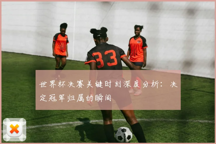 世界杯决赛关键时刻深度分析：决定冠军归属的瞬间