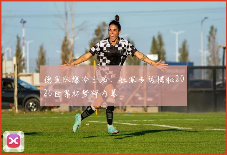 德国队爆冷出局！独家专访揭秘2026世界杯梦碎内幕