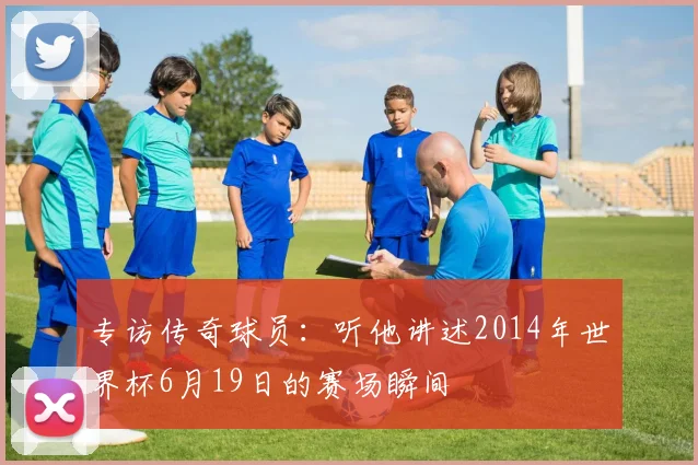 专访传奇球员：听他讲述2014年世界杯6月19日的赛场瞬间
